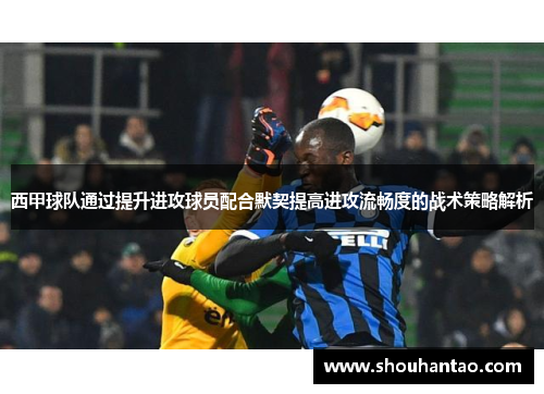西甲球队通过提升进攻球员配合默契提高进攻流畅度的战术策略解析